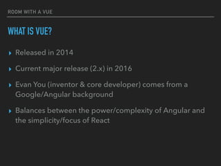 ROOM WITH A VUE
WHAT IS VUE?
▸ Released in 2014
▸ Current major release (2.x) in 2016
▸ Evan You (inventor & core developer) comes from a
Google/Angular background
▸ Balances between the power/complexity of Angular and
the simplicity/focus of React
 