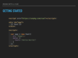ROOM WITH A VUE
<script src="https://unpkg.com/vue"></script>
<div id=“app”>
{{ text }}
</div>
<script>
var app = new Vue({
el: '#app',
data: {
text: ‘Hello World!’
}
})
</script>
GETTING STARTED
 
