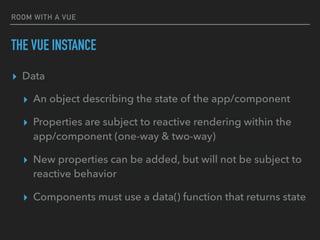 ROOM WITH A VUE
THE VUE INSTANCE
▸ Data
▸ An object describing the state of the app/component
▸ Properties are subject to reactive rendering within the
app/component (one-way & two-way)
▸ New properties can be added, but will not be subject to
reactive behavior
▸ Components must use a data() function that returns state
 