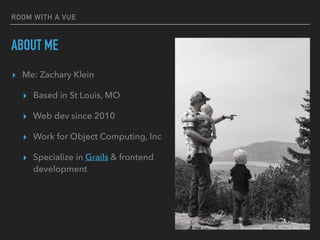 ROOM WITH A VUE
ABOUT ME
▸ Me: Zachary Klein
▸ Based in St Louis, MO
▸ Web dev since 2010
▸ Work for Object Computing, Inc
▸ Specialize in Grails & frontend
development
 