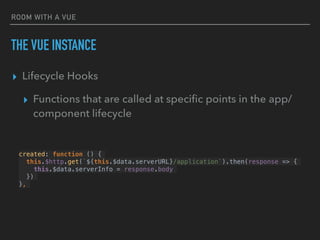 ROOM WITH A VUE
THE VUE INSTANCE
▸ Lifecycle Hooks
▸ Functions that are called at speciﬁc points in the app/
component lifecycle
created: function () {
this.$http.get(`${this.$data.serverURL}/application`).then(response => {
this.$data.serverInfo = response.body
})
},
 