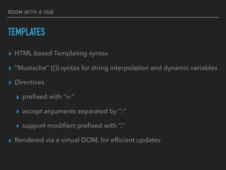 ROOM WITH A VUE
TEMPLATES
▸ HTML based Templating syntax
▸ “Mustache” {{}} syntax for string interpolation and dynamic variables
▸ Directives
▸ preﬁxed with “v-“
▸ accept arguments separated by “:”
▸ support modiﬁers preﬁxed with “.”
▸ Rendered via a virtual DOM, for efﬁcient updates
 