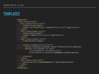 ROOM WITH A VUE
TEMPLATES
<template>
<div class="form">
<div class="title cell">
<label>Title</label>
<input ref="bookTitle" v-model="book.title" type="text"/>
</div>
<div class="pages cell">
<label>Pages</label>
<input v-model="book.pages" type="text"/>
</div>
<div class="author cell">
<label>Author</label>
<select v-model="book.author">
<option disabled selected value="">Choose Author</option>
<option v-if="author !== null"
v-bind:value="{ id: author.id }"
v-for="author in authors">{{author.name}}</option>
</select>
</div>
<div class="save cell">
<button @click="submitNewBook()" >Add Book</button>
</div>
</div>
</template>
 
