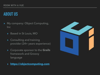 ROOM WITH A VUE
ABOUT US
▸ My company: Object Computing,
Inc
▸ Based in St Louis, MO
▸ Consulting and training
provider (24+ years experience)
▸ Corporate sponsor to the Grails
framework and Groovy
language
▸ https://objectcomputing.com
 