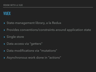 ROOM WITH A VUE
VUEX
▸ State-management library, a la Redux
▸ Provides conventions/constraints around application state
▸ Single store
▸ Data access via “getters”
▸ Data modiﬁcations via “mutations”
▸ Asynchronous work done in “actions”
 
