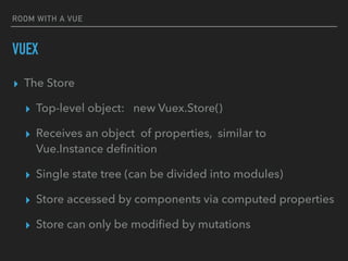ROOM WITH A VUE
VUEX
▸ The Store
▸ Top-level object: new Vuex.Store()
▸ Receives an object of properties, similar to
Vue.Instance deﬁnition
▸ Single state tree (can be divided into modules)
▸ Store accessed by components via computed properties
▸ Store can only be modiﬁed by mutations
 