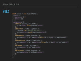 ROOM WITH A VUE
VUEX const store = new Vuex.Store({
state: {
authors: [],
books: []
},
mutations: {
addBook (state, payload) {
state.books.push(payload.book)
},
addAuthor (state, payload) {
console.log('adding author...')
state.authors.push(payload.author)
},
removeBook (state, payload) {
state.books = state.books.filter(b => b.id !== payload.id)
},
removeAuthor (state, payload) {
state.books = state.authors.filter(b => b.id !== payload.id)
},
setBooks (state, payload) {
state.books = payload.books
},
setAuthors (state, payload) {
state.authors = payload.authors
}
}
})
 