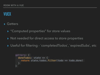 ROOM WITH A VUE
VUEX
▸ Getters
▸ “Computed properties” for store values
▸ Not needed for direct access to store properties
▸ Useful for ﬁltering - `completedTodos`, `expiredSubs`, etc
getters: {
doneTodos: state => {
return state.todos.filter(todo => todo.done)
}
}
 