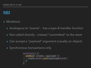 ROOM WITH A VUE
VUEX
▸ Mutations
▸ Analogous to “events” - has a type & handler function
▸ Not called directly - instead “committed” to the store
▸ Can accept a “payload” argument (usually an object)
▸ Synchronous transactions only
mutations: {
addBook (state, payload) {
state.books.push(payload.book)
}
}
 