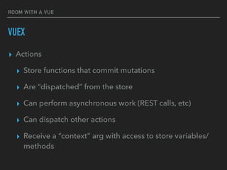 ROOM WITH A VUE
VUEX
▸ Actions
▸ Store functions that commit mutations
▸ Are “dispatched” from the store
▸ Can perform asynchronous work (REST calls, etc)
▸ Can dispatch other actions
▸ Receive a “context” arg with access to store variables/
methods
 