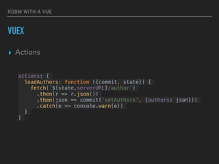 ROOM WITH A VUE
VUEX
▸ Actions
actions: {
loadAuthors: function ({commit, state}) {
fetch(`${state.serverURL}/author`)
.then(r => r.json())
.then(json => commit('setAuthors', {authors: json}))
.catch(e => console.warn(e))
}
}
 