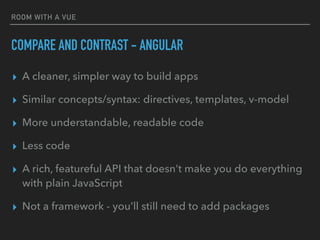 ROOM WITH A VUE
COMPARE AND CONTRAST - ANGULAR
▸ A cleaner, simpler way to build apps
▸ Similar concepts/syntax: directives, templates, v-model
▸ More understandable, readable code
▸ Less code
▸ A rich, featureful API that doesn’t make you do everything
with plain JavaScript
▸ Not a framework - you’ll still need to add packages
 