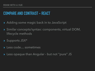ROOM WITH A VUE
COMPARE AND CONTRAST - REACT
▸ Adding some magic back in to JavaScript
▸ Similar concepts/syntax: components, virtual DOM,
lifecycle methods
▸ Supports JSX*
▸ Less code… sometimes
▸ Less opaque than Angular - but not “pure” JS
 
