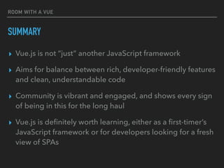 ROOM WITH A VUE
SUMMARY
▸ Vue.js is not “just” another JavaScript framework
▸ Aims for balance between rich, developer-friendly features
and clean, understandable code
▸ Community is vibrant and engaged, and shows every sign
of being in this for the long haul
▸ Vue.js is deﬁnitely worth learning, either as a ﬁrst-timer’s
JavaScript framework or for developers looking for a fresh
view of SPAs
 