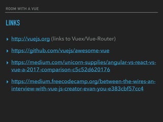 ROOM WITH A VUE
LINKS
▸ http://vuejs.org (links to Vuex/Vue-Router)
▸ https://github.com/vuejs/awesome-vue
▸ https://medium.com/unicorn-supplies/angular-vs-react-vs-
vue-a-2017-comparison-c5c52d620176
▸ https://medium.freecodecamp.org/between-the-wires-an-
interview-with-vue-js-creator-evan-you-e383cbf57cc4
 