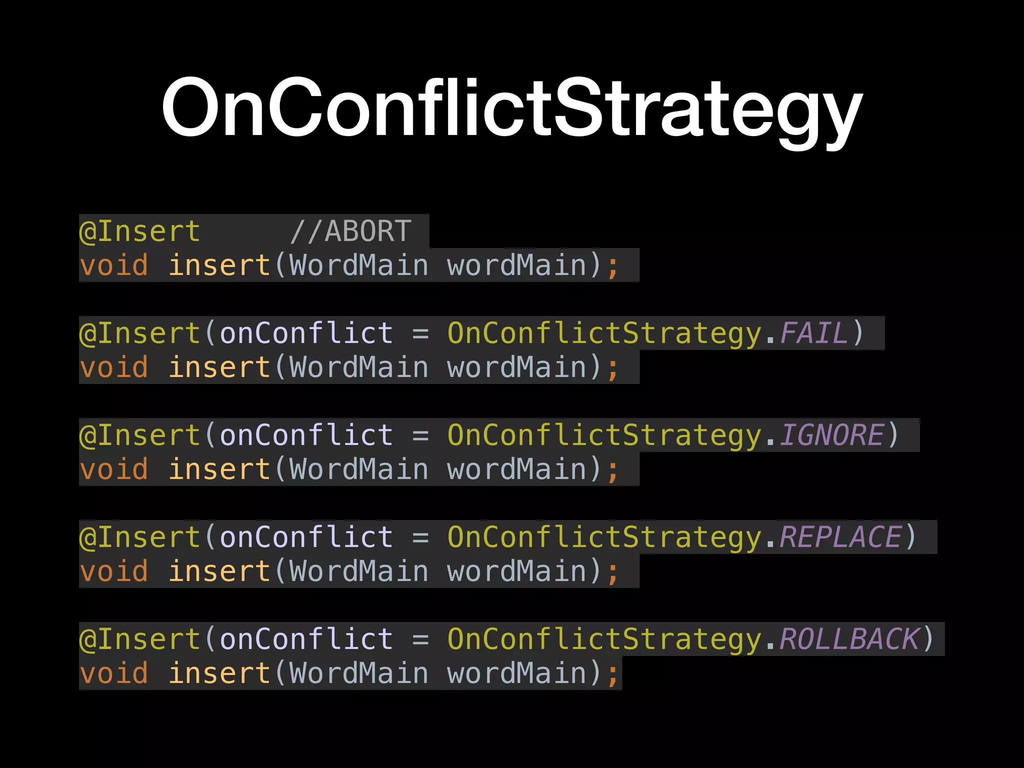 OnConﬂictStrategy
@Insert //ABORT
void insert(WordMain wordMain);
@Insert(onConflict = OnConflictStrategy.FAIL)
void insert(WordMain wordMain);
@Insert(onConflict = OnConflictStrategy.IGNORE)
void insert(WordMain wordMain);
@Insert(onConflict = OnConflictStrategy.REPLACE)
void insert(WordMain wordMain);
@Insert(onConflict = OnConflictStrategy.ROLLBACK)
void insert(WordMain wordMain);
 
