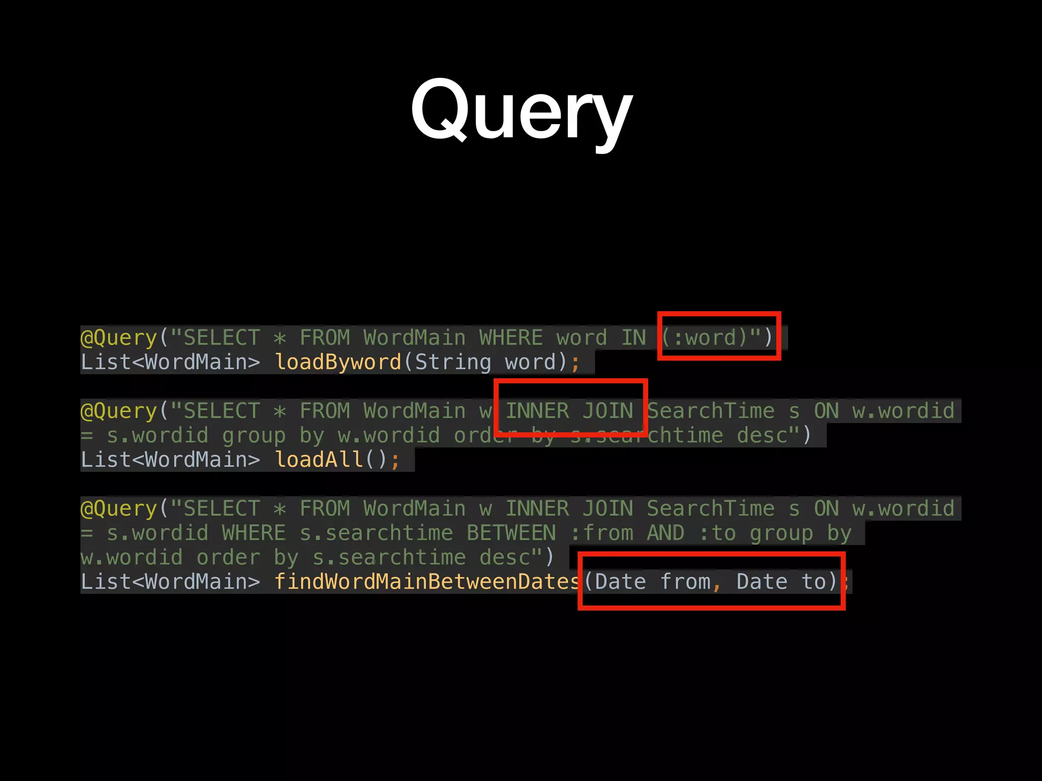 Query
@Query("SELECT * FROM WordMain WHERE word IN (:word)")
List<WordMain> loadByword(String word);
@Query("SELECT * FROM WordMain w INNER JOIN SearchTime s ON w.wordid
= s.wordid group by w.wordid order by s.searchtime desc")
List<WordMain> loadAll();
@Query("SELECT * FROM WordMain w INNER JOIN SearchTime s ON w.wordid
= s.wordid WHERE s.searchtime BETWEEN :from AND :to group by
w.wordid order by s.searchtime desc")
List<WordMain> findWordMainBetweenDates(Date from, Date to);
 