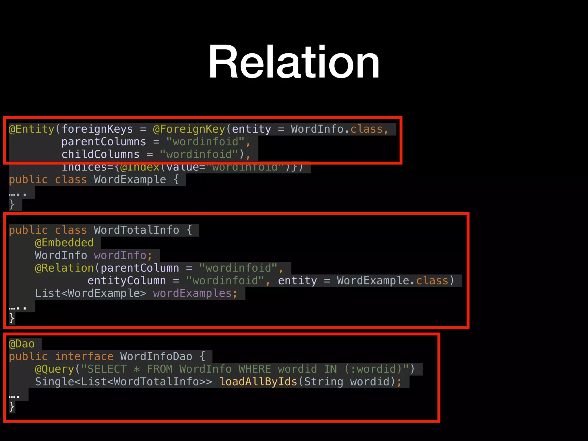 Relation
@Entity(foreignKeys = @ForeignKey(entity = WordInfo.class,
parentColumns = "wordinfoid",
childColumns = "wordinfoid"),
indices={@Index(value="wordinfoid")})
public class WordExample {
…..
}
public class WordTotalInfo {
@Embedded
WordInfo wordInfo;
@Relation(parentColumn = "wordinfoid",
entityColumn = "wordinfoid", entity = WordExample.class)
List<WordExample> wordExamples;
…..
}
@Dao
public interface WordInfoDao {
@Query("SELECT * FROM WordInfo WHERE wordid IN (:wordid)")
Single<List<WordTotalInfo>> loadAllByIds(String wordid);
….
}
 