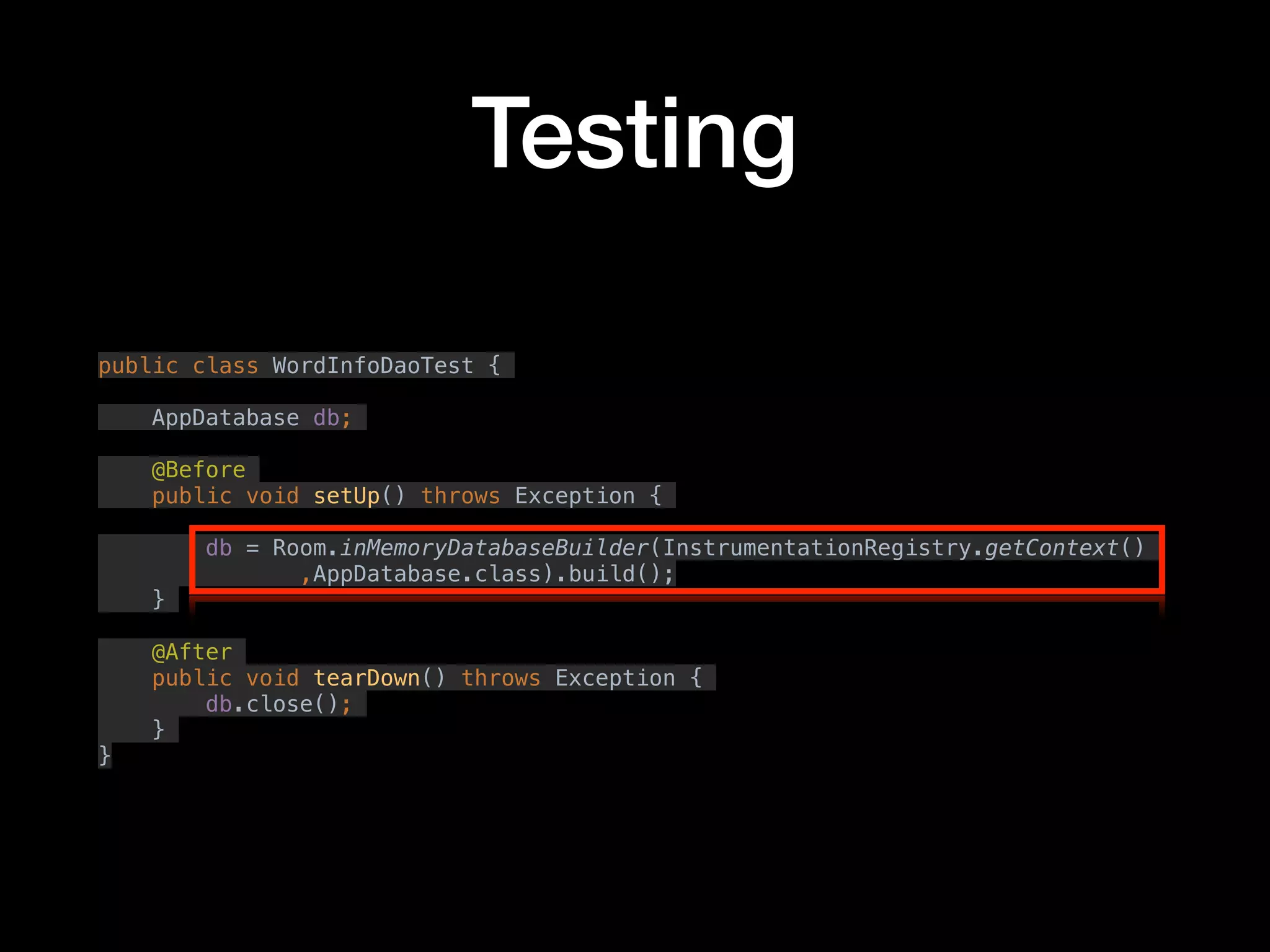 Testing
public class WordInfoDaoTest {
AppDatabase db;
@Before
public void setUp() throws Exception {
db = Room.inMemoryDatabaseBuilder(InstrumentationRegistry.getContext()
,AppDatabase.class).build();
}
@After
public void tearDown() throws Exception {
db.close();
}
}
 