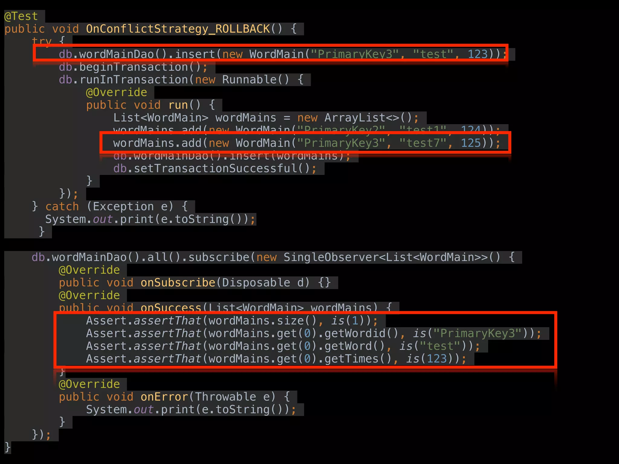 @Test
public void OnConflictStrategy_ROLLBACK() {
try {
db.wordMainDao().insert(new WordMain("PrimaryKey3", "test", 123));
db.beginTransaction();
db.runInTransaction(new Runnable() {
@Override
public void run() {
List<WordMain> wordMains = new ArrayList<>();
wordMains.add(new WordMain("PrimaryKey2", "test1", 124));
wordMains.add(new WordMain("PrimaryKey3", "test7", 125));
db.wordMainDao().insert(wordMains);
db.setTransactionSuccessful();
}
});
} catch (Exception e) {
System.out.print(e.toString());
}
db.wordMainDao().all().subscribe(new SingleObserver<List<WordMain>>() {
@Override
public void onSubscribe(Disposable d) {}
@Override
public void onSuccess(List<WordMain> wordMains) {
Assert.assertThat(wordMains.size(), is(1));
Assert.assertThat(wordMains.get(0).getWordid(), is("PrimaryKey3"));
Assert.assertThat(wordMains.get(0).getWord(), is("test"));
Assert.assertThat(wordMains.get(0).getTimes(), is(123));
}
@Override
public void onError(Throwable e) {
System.out.print(e.toString());
}
});
}
 
