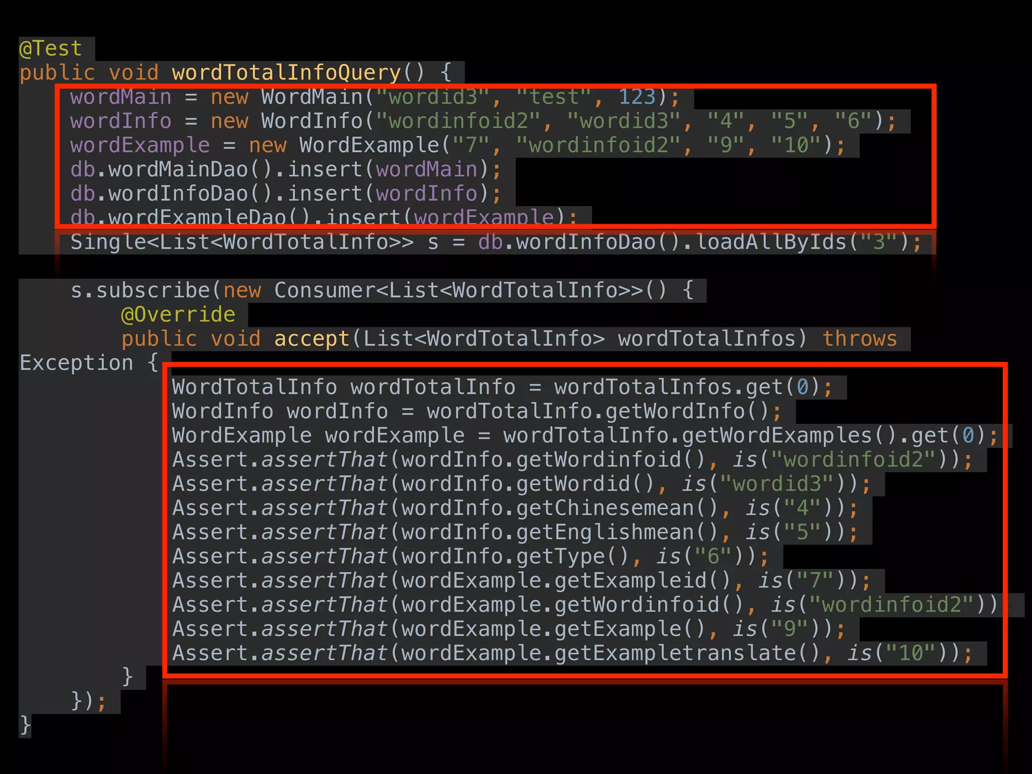 @Test
public void wordTotalInfoQuery() {
wordMain = new WordMain("wordid3", "test", 123);
wordInfo = new WordInfo("wordinfoid2", "wordid3", "4", "5", "6");
wordExample = new WordExample("7", "wordinfoid2", "9", "10");
db.wordMainDao().insert(wordMain);
db.wordInfoDao().insert(wordInfo);
db.wordExampleDao().insert(wordExample);
Single<List<WordTotalInfo>> s = db.wordInfoDao().loadAllByIds("3");
s.subscribe(new Consumer<List<WordTotalInfo>>() {
@Override
public void accept(List<WordTotalInfo> wordTotalInfos) throws
Exception {
WordTotalInfo wordTotalInfo = wordTotalInfos.get(0);
WordInfo wordInfo = wordTotalInfo.getWordInfo();
WordExample wordExample = wordTotalInfo.getWordExamples().get(0);
Assert.assertThat(wordInfo.getWordinfoid(), is("wordinfoid2"));
Assert.assertThat(wordInfo.getWordid(), is("wordid3"));
Assert.assertThat(wordInfo.getChinesemean(), is("4"));
Assert.assertThat(wordInfo.getEnglishmean(), is("5"));
Assert.assertThat(wordInfo.getType(), is("6"));
Assert.assertThat(wordExample.getExampleid(), is("7"));
Assert.assertThat(wordExample.getWordinfoid(), is("wordinfoid2"));
Assert.assertThat(wordExample.getExample(), is("9"));
Assert.assertThat(wordExample.getExampletranslate(), is("10"));
}
});
}
 