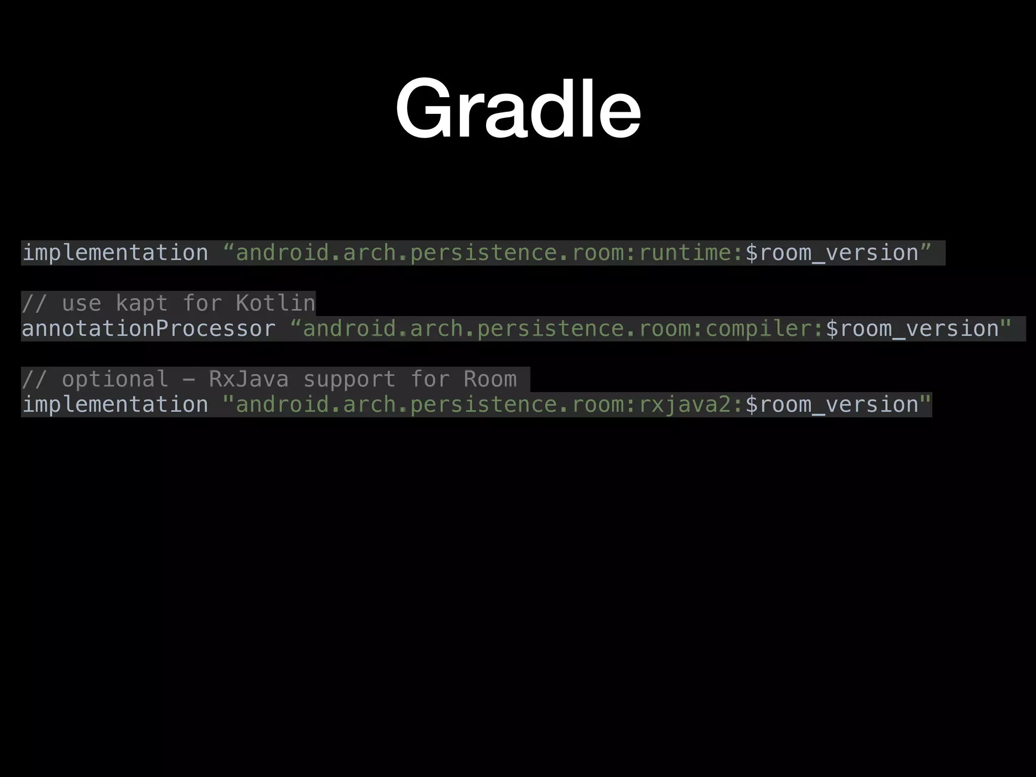 Gradle
implementation “android.arch.persistence.room:runtime:$room_version”
// use kapt for Kotlin
annotationProcessor “android.arch.persistence.room:compiler:$room_version"
// optional - RxJava support for Room
implementation "android.arch.persistence.room:rxjava2:$room_version"
 