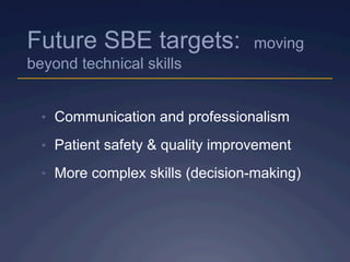Future SBE targets: moving
beyond technical skills
•  Communication and professionalism
•  Patient safety & quality improvement
•  More complex skills (decision-making)
 