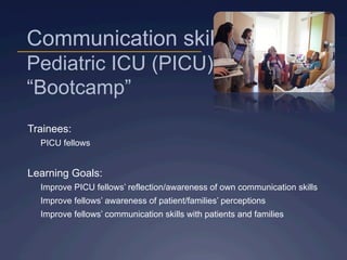 Communication skills
Pediatric ICU (PICU)
“Bootcamp”
Trainees:
PICU fellows
Learning Goals:
Improve PICU fellows’ reflection/awareness of own communication skills
Improve fellows’ awareness of patient/families’ perceptions
Improve fellows’ communication skills with patients and families
 