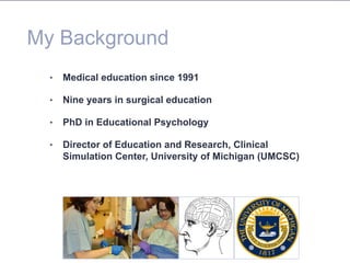 My Background
•  Medical education since 1991
•  Nine years in surgical education
•  PhD in Educational Psychology
•  Director of Education and Research, Clinical
Simulation Center, University of Michigan (UMCSC)
 