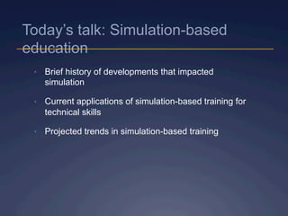 Today’s talk: Simulation-based
education
•  Brief history of developments that impacted
simulation
•  Current applications of simulation-based training for
technical skills
•  Projected trends in simulation-based training
 