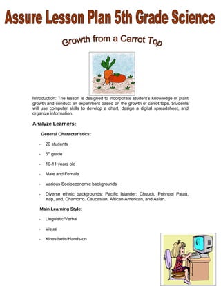 Introduction: The lesson is designed to incorporate student’s knowledge of plant
growth and conduct an experiment based on the growth of carrot tops. Students
will use computer skills to develop a chart, design a digital spreadsheet, and
organize information.

Analyze Learners:

       General Characteristics:

   -     20 students

   -     5th grade

   -     10-11 years old

   -     Male and Female

   -     Various Socioeconomic backgrounds

   -     Diverse ethnic backgrounds: Pacific Islander: Chuuck, Pohnpei Palau,
         Yap, and, Chamorro. Caucasian, African American, and Asian.

   Main Learning Style:

   -     Linguistic/Verbal

   -     Visual

   -     Kinesthetic/Hands-on




                                                                              1
 