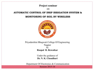 Project seminar
on
AUTOMATIC CONTROL OF DRIP IRRIGATION SYSTEM &
MONITORING OF SOIL BY WIRELESS
Priyadarshini Bhagwati College Of Engineering
Nagpur
By
Roopal R. Rewatkar
Under the guidance of
Dr. N. K. Choudhari
Department Of Electronics & Communication
Session 2015-16
 