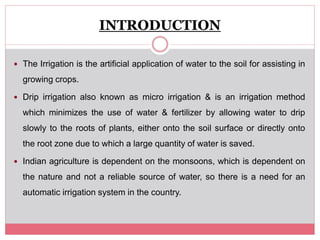 INTRODUCTION
 The Irrigation is the artificial application of water to the soil for assisting in
growing crops.
 Drip irrigation also known as micro irrigation & is an irrigation method
which minimizes the use of water & fertilizer by allowing water to drip
slowly to the roots of plants, either onto the soil surface or directly onto
the root zone due to which a large quantity of water is saved.
 Indian agriculture is dependent on the monsoons, which is dependent on
the nature and not a reliable source of water, so there is a need for an
automatic irrigation system in the country.
 