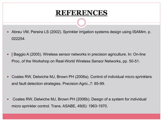 REFERENCES
 Abreu VM, Pereira LS (2002). Sprinkler irrigation systems design using ISAMim. p.
022254.
 [ Baggio A (2005). Wireless sensor networks in precision agriculture. In: On-line
Proc, of the Workshop on Real-World Wireless Sensor Networks, pp. 50-51.
 Coates RW, Delwiche MJ, Brown PH (2006a). Control of individual micro sprinklers
and fault detection strategies. Precision Agric.,7: 85-99.
 Coates RW, Delwiche MJ, Brown PH (2006b). Design of a system for individual
micro sprinkler control. Trans. ASABE, 49(6): 1963-1970.
 
