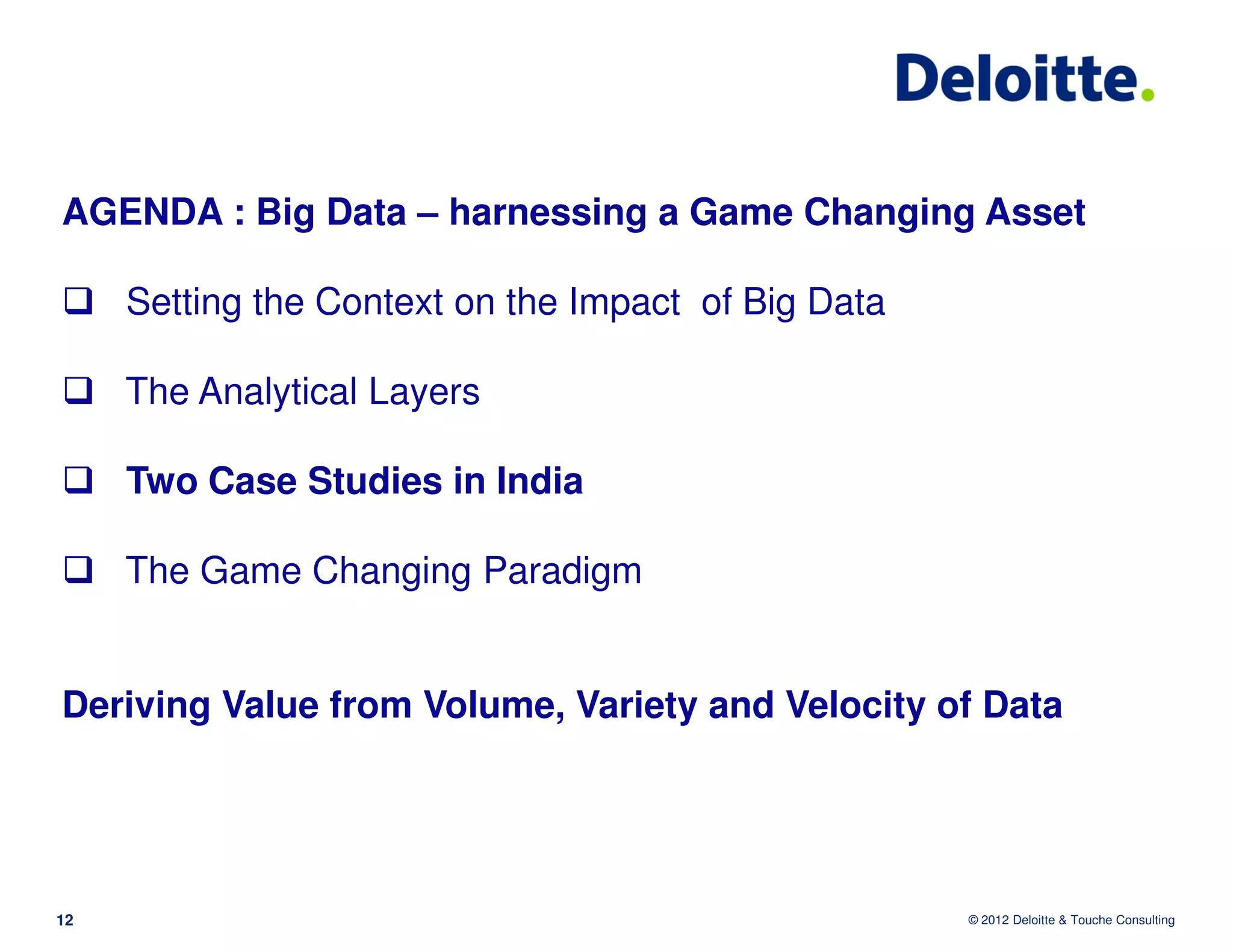 AGENDA : Big Data – harnessing a Game Changing Asset

     Setting the Context on the Impact of Big Data

     The Analytical Layers

     Two Case Studies in India

     The Game Changing Paradigm


Deriving Value from Volume, Variety and Velocity of Data




12                                                   © 2012 Deloitte & Touche Consulting
 
