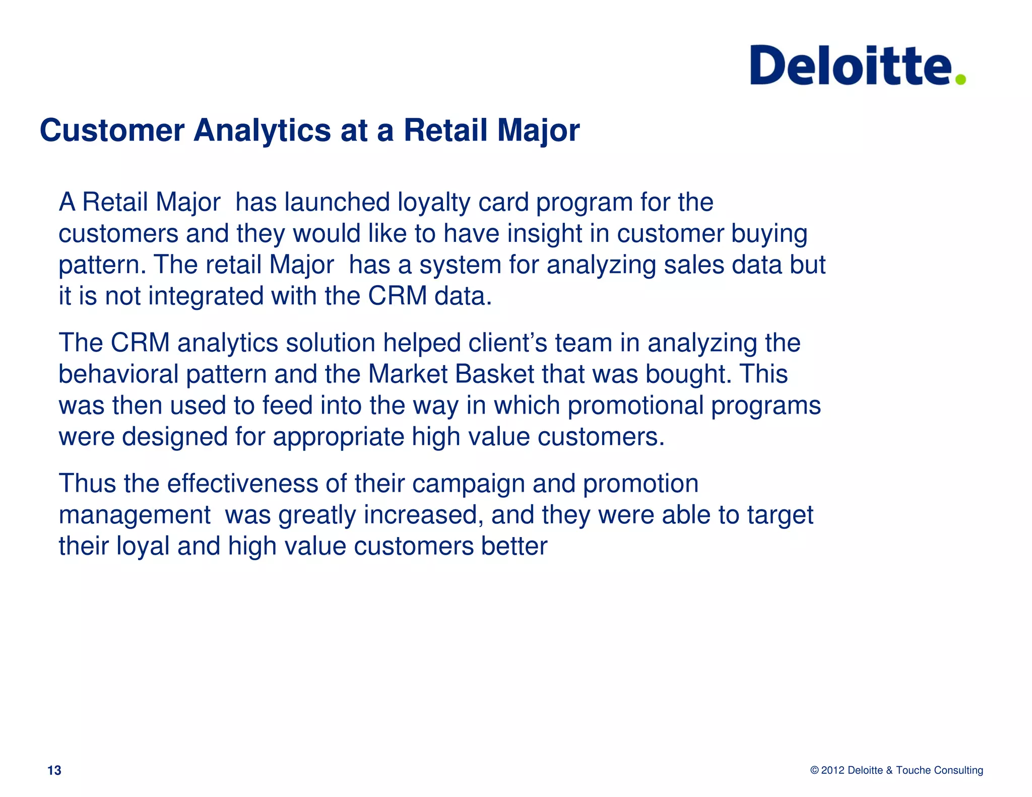 Customer Analytics at a Retail Major

 A Retail Major has launched loyalty card program for the
 customers and they would like to have insight in customer buying
 pattern. The retail Major has a system for analyzing sales data but
 it is not integrated with the CRM data.
 The CRM analytics solution helped client’s team in analyzing the
 behavioral pattern and the Market Basket that was bought. This
 was then used to feed into the way in which promotional programs
 were designed for appropriate high value customers.
 Thus the effectiveness of their campaign and promotion
 management was greatly increased, and they were able to target
 their loyal and high value customers better




13                                                                © 2012 Deloitte & Touche Consulting
 