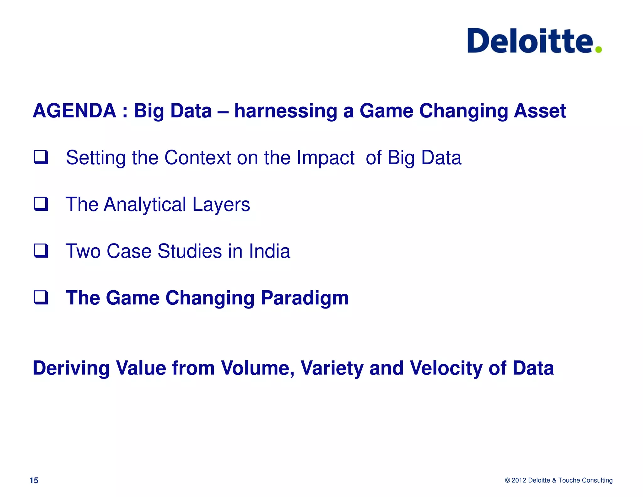 AGENDA : Big Data – harnessing a Game Changing Asset

     Setting the Context on the Impact of Big Data

     The Analytical Layers

     Two Case Studies in India

     The Game Changing Paradigm


Deriving Value from Volume, Variety and Velocity of Data




15                                                   © 2012 Deloitte & Touche Consulting
 