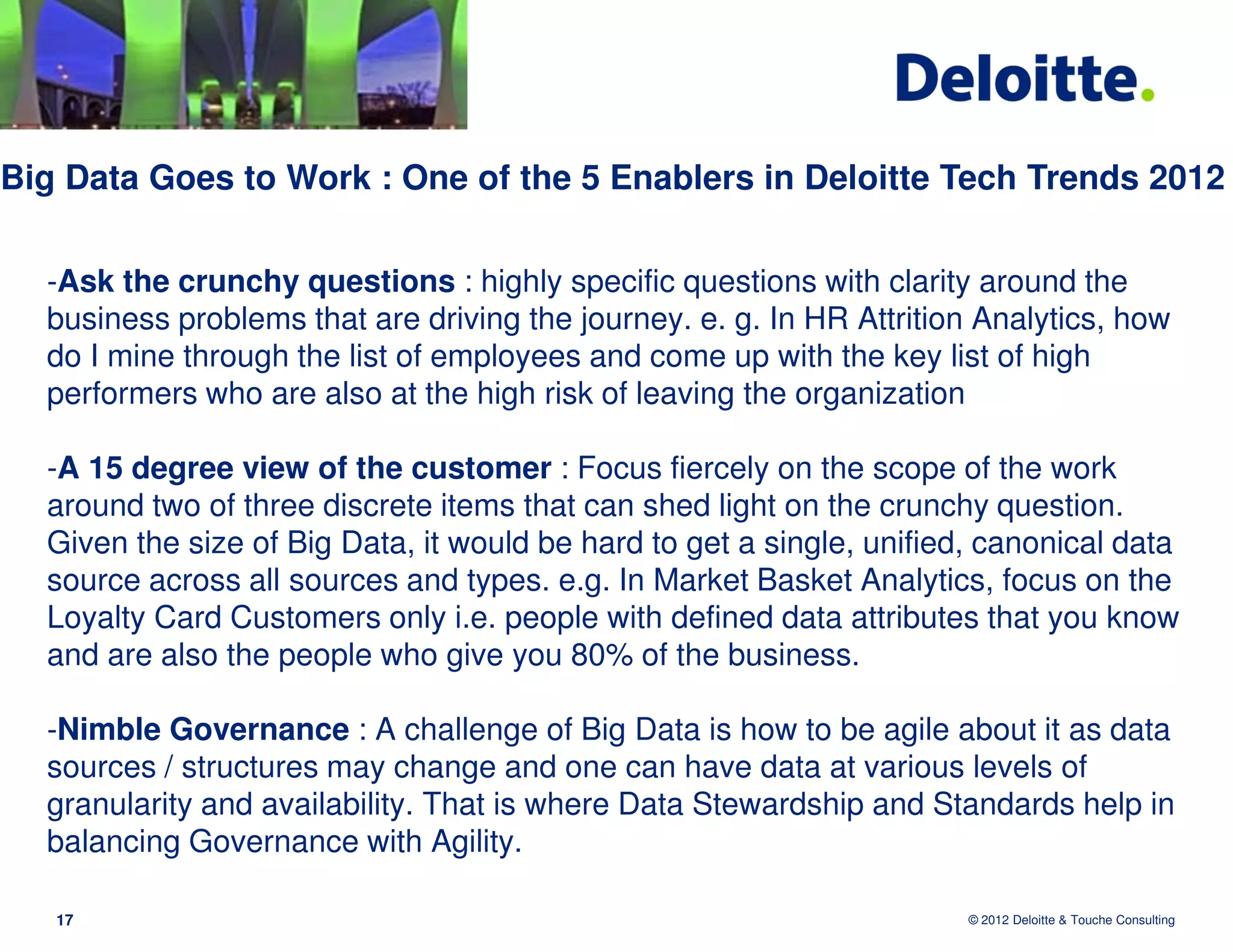 Big Data Goes to Work : One of the 5 Enablers in Deloitte Tech Trends 2012


  -Ask the crunchy questions : highly specific questions with clarity around the
  business problems that are driving the journey. e. g. In HR Attrition Analytics, how
  do I mine through the list of employees and come up with the key list of high
  performers who are also at the high risk of leaving the organization

  -A 15 degree view of the customer : Focus fiercely on the scope of the work
  around two of three discrete items that can shed light on the crunchy question.
  Given the size of Big Data, it would be hard to get a single, unified, canonical data
  source across all sources and types. e.g. In Market Basket Analytics, focus on the
  Loyalty Card Customers only i.e. people with defined data attributes that you know
  and are also the people who give you 80% of the business.

  -Nimble Governance : A challenge of Big Data is how to be agile about it as data
  sources / structures may change and one can have data at various levels of
  granularity and availability. That is where Data Stewardship and Standards help in
  balancing Governance with Agility.

   17                                                                  © 2012 Deloitte & Touche Consulting
 