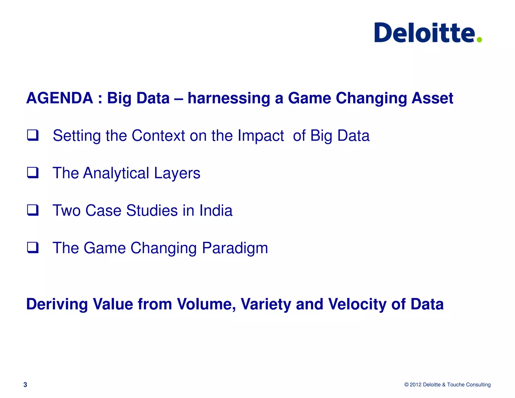 AGENDA : Big Data – harnessing a Game Changing Asset

    Setting the Context on the Impact of Big Data

    The Analytical Layers

    Two Case Studies in India

    The Game Changing Paradigm


Deriving Value from Volume, Variety and Velocity of Data



3                                                   © 2012 Deloitte & Touche Consulting
 