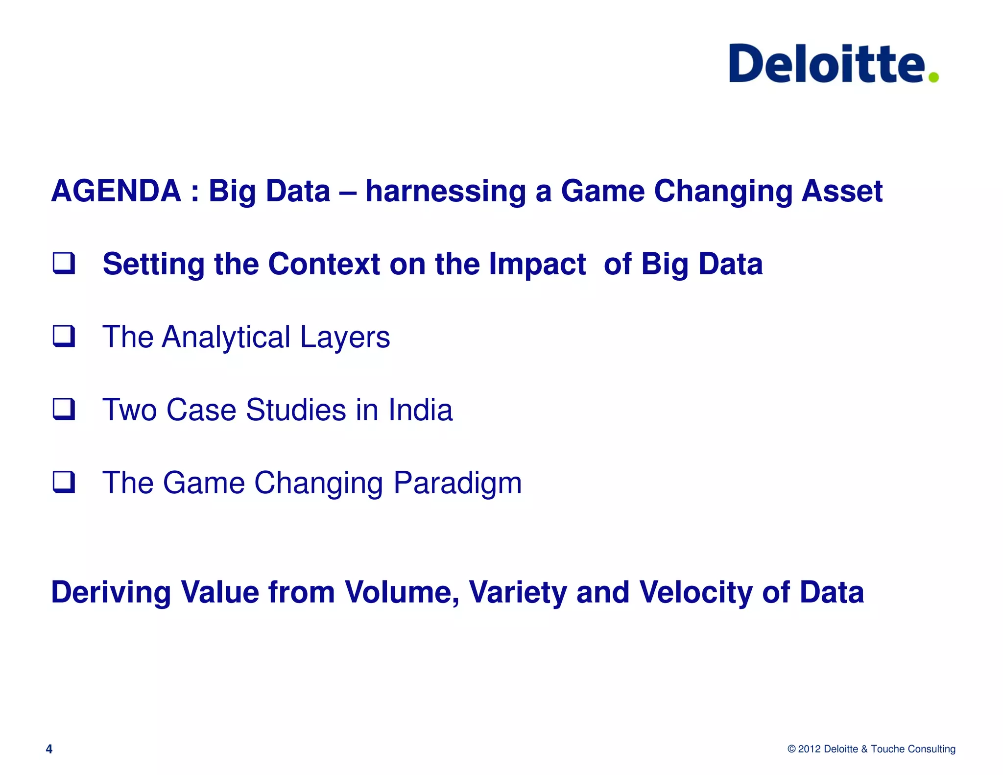 AGENDA : Big Data – harnessing a Game Changing Asset

    Setting the Context on the Impact of Big Data

    The Analytical Layers

    Two Case Studies in India

    The Game Changing Paradigm


Deriving Value from Volume, Variety and Velocity of Data



4                                                   © 2012 Deloitte & Touche Consulting
 