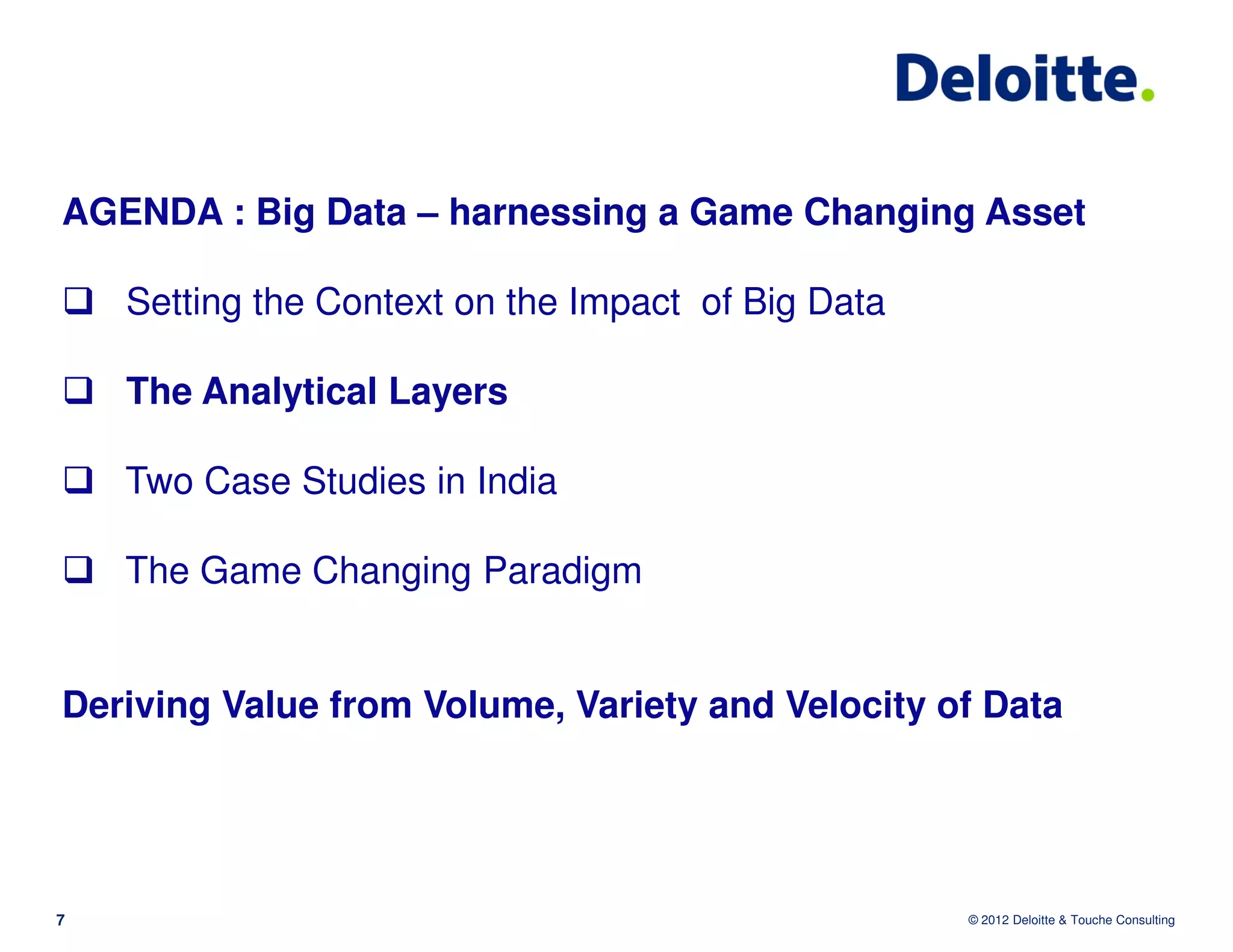 AGENDA : Big Data – harnessing a Game Changing Asset

    Setting the Context on the Impact of Big Data

    The Analytical Layers

    Two Case Studies in India

    The Game Changing Paradigm


Deriving Value from Volume, Variety and Velocity of Data




7                                                   © 2012 Deloitte & Touche Consulting
 