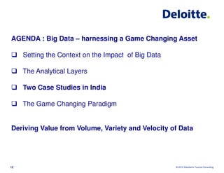 AGENDA : Big Data – harnessing a Game Changing Asset

     Setting the Context on the Impact of Big Data

     The Analytical Layers

     Two Case Studies in India

     The Game Changing Paradigm


Deriving Value from Volume, Variety and Velocity of Data




12                                                   © 2012 Deloitte & Touche Consulting
 