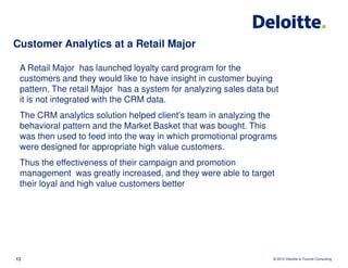 Customer Analytics at a Retail Major

 A Retail Major has launched loyalty card program for the
 customers and they would like to have insight in customer buying
 pattern. The retail Major has a system for analyzing sales data but
 it is not integrated with the CRM data.
 The CRM analytics solution helped client’s team in analyzing the
 behavioral pattern and the Market Basket that was bought. This
 was then used to feed into the way in which promotional programs
 were designed for appropriate high value customers.
 Thus the effectiveness of their campaign and promotion
 management was greatly increased, and they were able to target
 their loyal and high value customers better




13                                                                © 2012 Deloitte & Touche Consulting
 