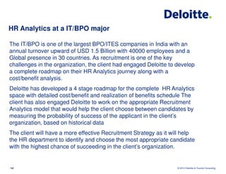 HR Analytics at a IT/BPO major

The IT/BPO is one of the largest BPO/ITES companies in India with an
annual turnover upward of USD 1.5 Billion with 40000 employees and a
Global presence in 30 countries. As recruitment is one of the key
challenges in the organization, the client had engaged Deloitte to develop
a complete roadmap on their HR Analytics journey along with a
cost/benefit analysis.
Deloitte has developed a 4 stage roadmap for the complete HR Analytics
space with detailed cost/benefit and realization of benefits schedule The
client has also engaged Deloitte to work on the appropriate Recruitment
Analytics model that would help the client choose between candidates by
measuring the probability of success of the applicant in the client’s
organization, based on historical data
The client will have a more effective Recruitment Strategy as it will help
the HR department to identify and choose the most appropriate candidate
with the highest chance of succeeding in the client’s organization.


14                                                                 © 2012 Deloitte & Touche Consulting
 