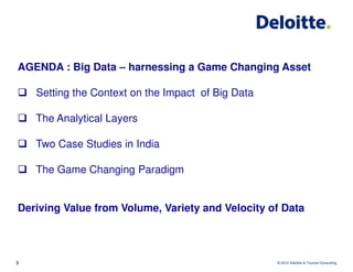 AGENDA : Big Data – harnessing a Game Changing Asset

    Setting the Context on the Impact of Big Data

    The Analytical Layers

    Two Case Studies in India

    The Game Changing Paradigm


Deriving Value from Volume, Variety and Velocity of Data



3                                                   © 2012 Deloitte & Touche Consulting
 