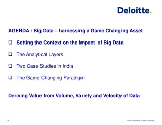 AGENDA : Big Data – harnessing a Game Changing Asset

    Setting the Context on the Impact of Big Data

    The Analytical Layers

    Two Case Studies in India

    The Game Changing Paradigm


Deriving Value from Volume, Variety and Velocity of Data



4                                                   © 2012 Deloitte & Touche Consulting
 