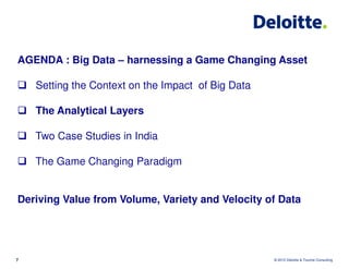 AGENDA : Big Data – harnessing a Game Changing Asset

    Setting the Context on the Impact of Big Data

    The Analytical Layers

    Two Case Studies in India

    The Game Changing Paradigm


Deriving Value from Volume, Variety and Velocity of Data




7                                                   © 2012 Deloitte & Touche Consulting
 