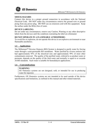 Millenium™ RO System by GE Osmonics


SHOCK HAZARD:
Connect this device to a proper ground connection in accordance with the National
Electrical Code. DO NOT under any circumstances remove the ground wire or ground
prong from any power plug. DO NOT use an extension cord with this equipment. Keep
the surface under the RO(s) free of water.
DEVICE LABELING:
Do not under any circumstances; remove any Caution, Warning or any other descriptive
labels from the devices until the conditions warranting the label are eliminated.
DO NOT OPERATE IN A FLAMMABLE ATMOSPHERE:
To avoid fire or explosion, do not operate this device in an explosive environment or near
flammable anesthetics.

1.3   Applications
The Millenium™ Reverse Osmosis (RO) System is designed to purify water by forcing
water through a semi-permeable RO membrane. Water purified by reverse osmosis has
had approximately 95% of the dissolved ions and approximately 99% of most other
contaminants removed. The quality of the purified water, referred to as product water or
permeate, depends on the quality of the feed water and normally is equal to or exceeds
AAMI standards. Such water is suitable for hemodialysis applications.

1.4   Contraindications
      WARNING:
      GE Osmonics systems are not designed, sold, or intended for use in producing
      water for injection
Furthermore, GE Osmonics systems are not intended to be used outside of the device
specifications and limitations, as outlined in this manual and other related materials.




14693e – 31 Mar 03                         1-4                         General Information
 
