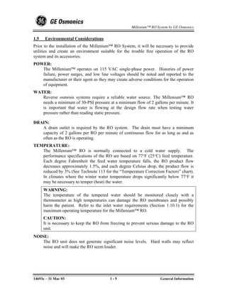 Millenium™ RO System by GE Osmonics


1.5   Environmental Considerations
Prior to the installation of the Millenium™ RO System, it will be necessary to provide
utilities and create an environment suitable for the trouble free operation of the RO
system and its accessories.
POWER:
   The Millenium™ operates on 115 VAC single-phase power. Histories of power
   failure, power surges, and low line voltages should be noted and reported to the
   manufacturer or their agent as they may create adverse conditions for the operation
   of equipment.
WATER:
   Reverse osmosis systems require a reliable water source. The Millenium™ RO
   needs a minimum of 30-PSI pressure at a minimum flow of 2 gallons per minute. It
   is important that water is flowing at the design flow rate when testing water
   pressure rather than reading static pressure.

DRAIN:
   A drain outlet is required by the RO system. The drain must have a minimum
   capacity of 2 gallons per RO per minute of continuous flow for as long as and as
   often as the RO is operating.
TEMPERATURE:
   The Millenium™ RO is normally connected to a cold water supply. The
   performance specifications of the RO are based on 77°F (25°C) feed temperature.
   Each degree Fahrenheit the feed water temperature falls, the RO product flow
   decreases approximately 1.5%, and each degree Celsius drop, the product flow is
   reduced by 3% (See Technote 113 for the “Temperature Correction Factors” chart).
   In climates where the winter water temperature drops significantly below 77°F it
   may be necessary to temper (heat) the water.
      WARNING:
      The temperature of the tempered water should be monitored closely with a
      thermometer as high temperatures can damage the RO membranes and possibly
      harm the patient. Refer to the inlet water requirements (Section 1.10.1) for the
      maximum operating temperature for the Millenium™ RO.
      CAUTION:
      It is necessary to keep the RO from freezing to prevent serious damage to the RO
      unit.
NOISE:
    The RO unit does not generate significant noise levels. Hard walls may reflect
    noise and will make the RO seem louder.




14693e – 31 Mar 03                       1-5                        General Information
 