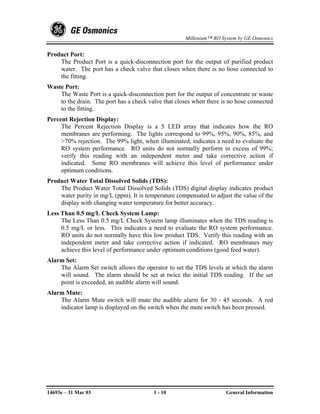 Millenium™ RO System by GE Osmonics


Product Port:
    The Product Port is a quick-disconnection port for the output of purified product
    water. The port has a check valve that closes when there is no hose connected to
    the fitting.
Waste Port:
    The Waste Port is a quick-disconnection port for the output of concentrate or waste
    to the drain. The port has a check valve that closes when there is no hose connected
    to the fitting.
Percent Rejection Display:
     The Percent Rejection Display is a 5 LED array that indicates how the RO
     membranes are performing. The lights correspond to 99%, 95%, 90%, 85%, and
     >70% rejection. The 99% light, when illuminated, indicates a need to evaluate the
     RO system performance. RO units do not normally perform in excess of 99%;
     verify this reading with an independent meter and take corrective action if
     indicated. Some RO membranes will achieve this level of performance under
     optimum conditions.
Product Water Total Dissolved Solids (TDS):
    The Product Water Total Dissolved Solids (TDS) digital display indicates product
    water purity in mg/L (ppm). It is temperature compensated to adjust the value of the
    display with changing water temperature for better accuracy.
Less Than 0.5 mg/L Check System Lamp:
     The Less Than 0.5 mg/L Check System lamp illuminates when the TDS reading is
     0.5 mg/L or less. This indicates a need to evaluate the RO system performance.
     RO units do not normally have this low product TDS. Verify this reading with an
     independent meter and take corrective action if indicated. RO membranes may
     achieve this level of performance under optimum conditions (good feed water).
Alarm Set:
    The Alarm Set switch allows the operator to set the TDS levels at which the alarm
    will sound. The alarm should be set at twice the initial TDS reading. If the set
    point is exceeded, an audible alarm will sound.
Alarm Mute:
    The Alarm Mute switch will mute the audible alarm for 30 - 45 seconds. A red
    indicator lamp is displayed on the switch when the mute switch has been pressed.




14693e – 31 Mar 03                       1 - 10                      General Information
 